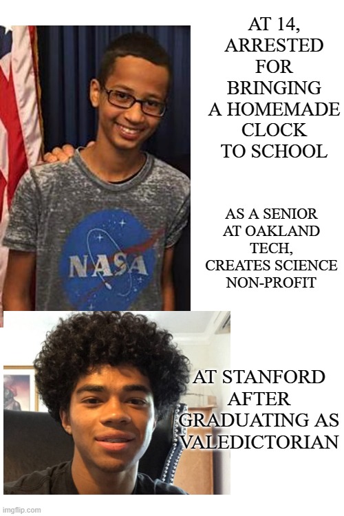 Brilliance matters: don't underestimate America's young Black men | AT 14,
ARRESTED FOR BRINGING A HOMEMADE CLOCK TO SCHOOL; AS A SENIOR AT OAKLAND TECH, CREATES SCIENCE NON-PROFIT; AT STANFORD
AFTER GRADUATING AS VALEDICTORIAN | image tagged in blank white template,black,valedictorian,brilliant,scholar | made w/ Imgflip meme maker