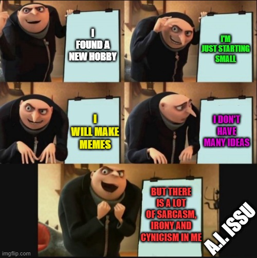 New hobby | I FOUND A NEW HOBBY; I'M JUST STARTING SMALL; I DON'T HAVE MANY IDEAS; I WILL MAKE MEMES; BUT THERE IS A LOT OF SARCASM, IRONY AND CYNICISM IN ME; A.I. ISSU | image tagged in 5 panel gru meme | made w/ Imgflip meme maker