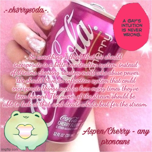 Aspen's Cherry Coke Temp | So something I think that we should incorporate is a better moderation system, instead of streams choosing random mods who abuse power. We should have an infraction system that could incorporate things such as how many times they've been banned. The owner of the stream should be able to look at that, and decide what's best for the stream. | image tagged in aspen's cherry coke temp | made w/ Imgflip meme maker