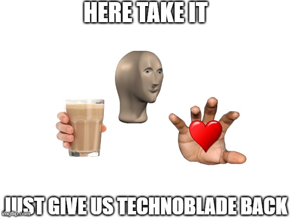 Blank White Template | HERE TAKE IT JUST GIVE US TECHNOBLADE BACK | image tagged in blank white template | made w/ Imgflip meme maker