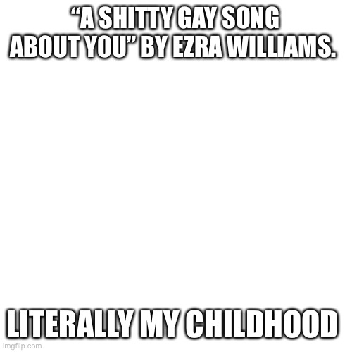 Blank Transparent Square | “A SHITTY GAY SONG ABOUT YOU” BY EZRA WILLIAMS. LITERALLY MY CHILDHOOD | image tagged in memes,blank transparent square | made w/ Imgflip meme maker