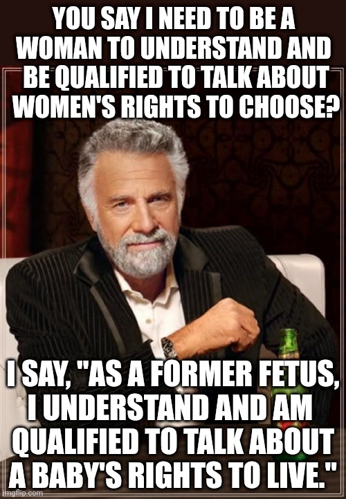 Abortion is murder | YOU SAY I NEED TO BE A 
WOMAN TO UNDERSTAND AND 
BE QUALIFIED TO TALK ABOUT
WOMEN'S RIGHTS TO CHOOSE? I SAY, "AS A FORMER FETUS,
I UNDERSTAND AND AM 
QUALIFIED TO TALK ABOUT
A BABY'S RIGHTS TO LIVE." | image tagged in memes,the most interesting man in the world,abortion is murder,abortion,fetus,funny | made w/ Imgflip meme maker