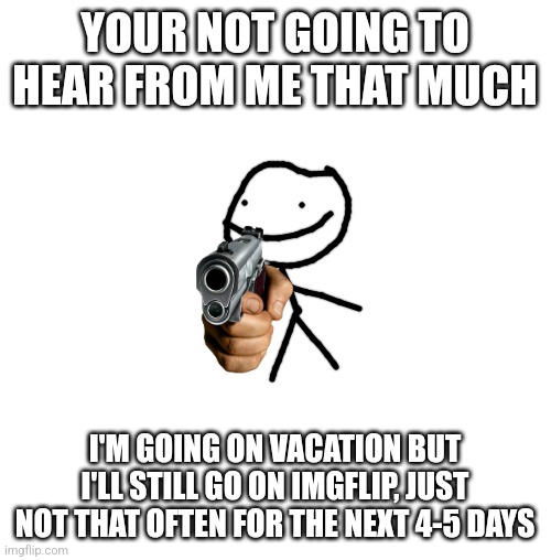I actually need this | YOUR NOT GOING TO HEAR FROM ME THAT MUCH; I'M GOING ON VACATION BUT I'LL STILL GO ON IMGFLIP, JUST NOT THAT OFTEN FOR THE NEXT 4-5 DAYS | image tagged in white blank square no transparency,vacation,imgflip | made w/ Imgflip meme maker
