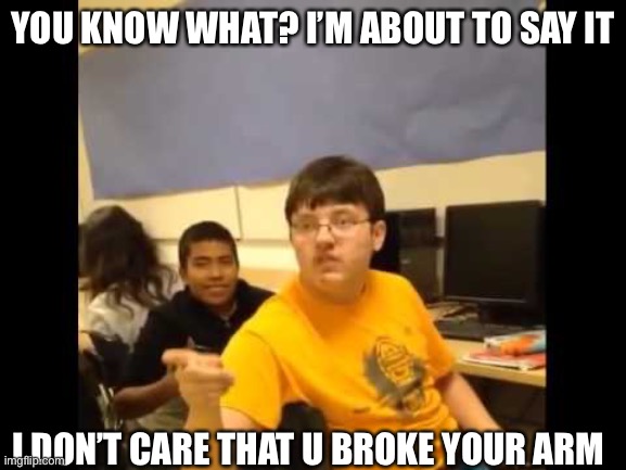 You know what? I'm about to say it | YOU KNOW WHAT? I’M ABOUT TO SAY IT; I DON’T CARE THAT U BROKE YOUR ARM | image tagged in you know what i'm about to say it | made w/ Imgflip meme maker