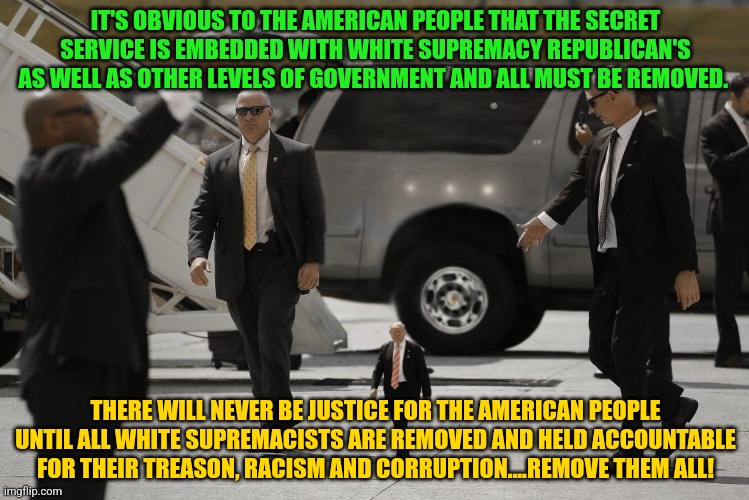 tiny trump | IT'S OBVIOUS TO THE AMERICAN PEOPLE THAT THE SECRET SERVICE IS EMBEDDED WITH WHITE SUPREMACY REPUBLICAN'S AS WELL AS OTHER LEVELS OF GOVERNMENT AND ALL MUST BE REMOVED. THERE WILL NEVER BE JUSTICE FOR THE AMERICAN PEOPLE UNTIL ALL WHITE SUPREMACISTS ARE REMOVED AND HELD ACCOUNTABLE FOR THEIR TREASON, RACISM AND CORRUPTION....REMOVE THEM ALL! | image tagged in tiny trump | made w/ Imgflip meme maker