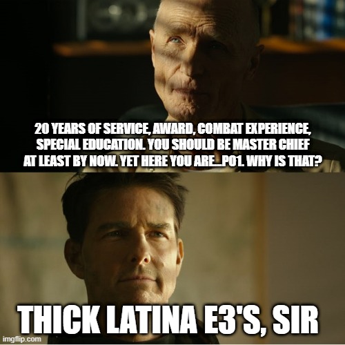 Top Gun Maverick | 20 YEARS OF SERVICE, AWARD, COMBAT EXPERIENCE, SPECIAL EDUCATION. YOU SHOULD BE MASTER CHIEF AT LEAST BY NOW. YET HERE YOU ARE...PO1. WHY IS THAT? THICK LATINA E3'S, SIR | image tagged in top gun maverick | made w/ Imgflip meme maker