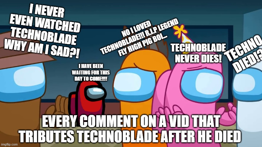 Technoblade fans after he died... | I NEVER EVEN WATCHED TECHNOBLADE WHY AM I SAD?! NO I LOVED TECHNOBLADE!!! R.I.P LEGEND FLY HIGH PIG BOI... TECHNO DIED!? TECHNOBLADE NEVER DIES! I HAVE BEEN WAITING FOR THIS DAY TO COME!!!! EVERY COMMENT ON A VID THAT TRIBUTES TECHNOBLADE AFTER HE DIED | image tagged in lyin 2 me | made w/ Imgflip meme maker