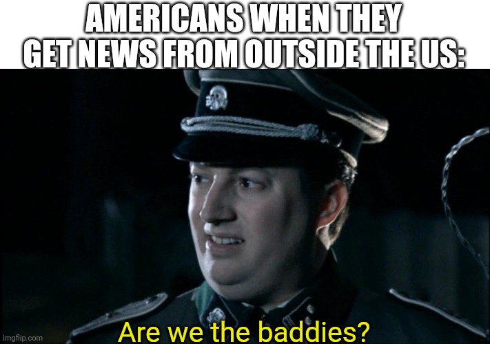 Are we the baddies? | AMERICANS WHEN THEY GET NEWS FROM OUTSIDE THE US:; Are we the baddies? | image tagged in are we the baddies | made w/ Imgflip meme maker