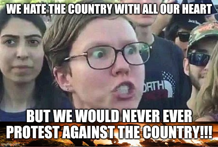 Triggered Liberal | WE HATE THE COUNTRY WITH ALL OUR HEART BUT WE WOULD NEVER EVER PROTEST AGAINST THE COUNTRY!!! | image tagged in triggered liberal | made w/ Imgflip meme maker