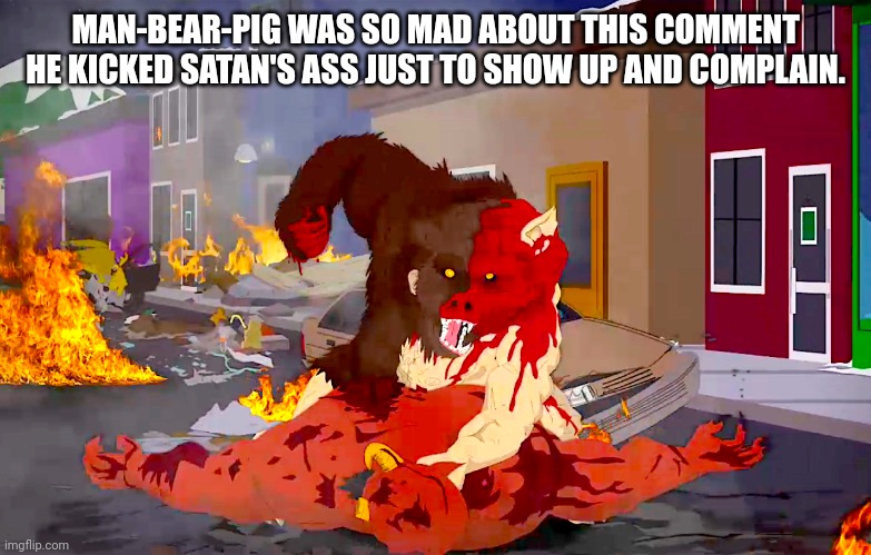 man-bear-pig vs deveil | MAN-BEAR-PIG WAS SO MAD ABOUT THIS COMMENT HE KICKED SATAN'S ASS JUST TO SHOW UP AND COMPLAIN. | image tagged in man-bear-pig vs deveil | made w/ Imgflip meme maker