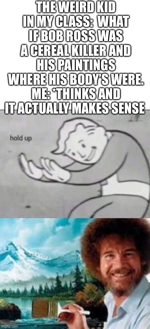 ._. | THE WEIRD KID IN MY CLASS:  WHAT IF BOB ROSS WAS A CEREAL KILLER AND HIS PAINTINGS WHERE HIS BODY’S WERE. ME: *THINKS AND IT ACTUALLY MAKES SENSE | image tagged in fallout hold up | made w/ Imgflip meme maker