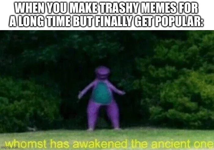 me be like |  WHEN YOU MAKE TRASHY MEMES FOR A LONG TIME BUT FINALLY GET POPULAR: | image tagged in imgflip,whomst has awakened the ancient one | made w/ Imgflip meme maker