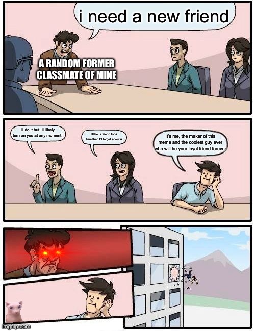 Boardroom Meeting Suggestion Meme | i need a new friend; A RANDOM FORMER CLASSMATE OF MINE; Ill do it but I’ll likely turn on you at any moment! I’ll be ur friend for a time then I’ll forget about u; It’s me, the maker of this meme and the coolest guy ever who will be your loyal friend forever | image tagged in memes,boardroom meeting suggestion | made w/ Imgflip meme maker