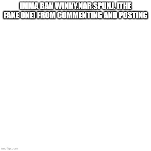 Blank Transparent Square Meme | IMMA BAN WINNY.NAR.SPUNJ. [THE FAKE ONE] FROM COMMENTING AND POSTING | image tagged in memes,blank transparent square | made w/ Imgflip meme maker