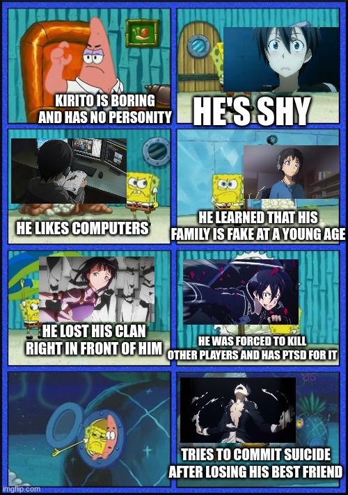 Proof that Kirito ain't boring | HE'S SHY; KIRITO IS BORING AND HAS NO PERSONITY; HE LEARNED THAT HIS FAMILY IS FAKE AT A YOUNG AGE; HE LIKES COMPUTERS; HE WAS FORCED TO KILL OTHER PLAYERS AND HAS PTSD FOR IT; HE LOST HIS CLAN RIGHT IN FRONT OF HIM; TRIES TO COMMIT SUICIDE AFTER LOSING HIS BEST FRIEND | image tagged in spongebob hmmm meme | made w/ Imgflip meme maker