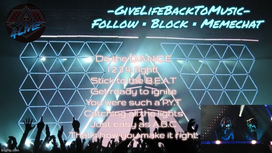 I can't be the only fan of Justice here, right??? | Do the D.A.N.C.E
1 2 3 4, fight! 
Stick to the B.E.A.T
Get ready to ignite
You were such a P.Y.T
Catching all the lights
Just easy as A.B.C
That's how you make it right. | image tagged in alive 2007 temp idk | made w/ Imgflip meme maker