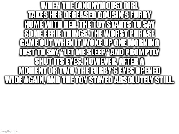 Blank White Template | WHEN THE (ANONYMOUS) GIRL TAKES HER DECEASED COUSIN'S FURBY HOME WITH HER, THE TOY STARTS TO SAY SOME EERIE THINGS. THE WORST PHRASE CAME OUT WHEN IT WOKE UP ONE MORNING JUST TO SAY, "LET ME SLEEP," AND PROMPTLY SHUT ITS EYES. HOWEVER, AFTER A MOMENT OR TWO, THE FURBY'S EYES OPENED WIDE AGAIN, AND THE TOY STAYED ABSOLUTELY STILL. | image tagged in blank white template | made w/ Imgflip meme maker