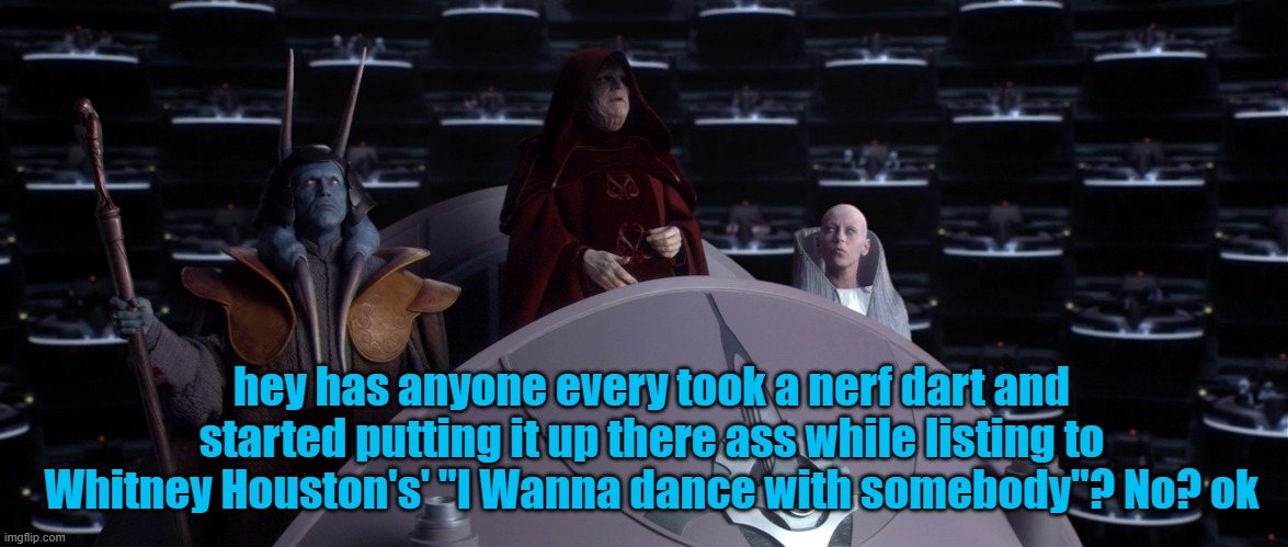 hey has anyone every took a nerf dart and started putting it up there ass while listing to Whitney Houston's' "I Wanna dance with somebody"? No? ok | image tagged in palpatine | made w/ Imgflip meme maker
