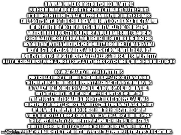 Blank White Template | A WOMAN NAMED CHRISTINA PENNED AN ARTICLE FOR HER MOMMY BLOG ABOUT THE FURBY. STRAIGHT TO THE POINT, IT'S SIMPLY ENTITLED, "WHAT HAPPENS WHEN YOUR FURBY BECOMES EVIL." SO IT'S NOT JUST THE CHILDREN WHO HAVE EXPERIENCED THE TRAUMA OF AN EVIL FURBY 00 THE ADULTS KNOW IT WELL, TOO. CHRISTINA WRITES IN HER BLOG, "THE OLD FURBY WOULD HAVE SOME CHANGE IN PERSONALITY BASED ON HOW YOU TREATED IT, BUT THIS ONE GOES FAR BEYOND THAT WITH A MULTIPLE PERSONALITY DISORDER. IT HAS SEVERAL VERY DISTINCT PERSONALITIES AND DOESN'T COME WITH THE FURBY ANTI-PSYCHOTIC DRUGS IT DESPERATELY NEEDS." THOSE ARE SOME PRETTY HEFTY ACCUSATIONS! WHEN A PARENT SAYS A TOY NEEDS PSYCH MEDS, SOMETHING MUST BE UP. SO WHAT EXACTLY HAPPENED WITH THIS PARTICULAR FURBY THAT MADE THIS MOM FLIP? AT FIRST, IT WAS WHEN THE FURBY BEGAN TAKING ON DIFFERENT PERSONAS. IT WENT FROM HAVING A "VALLEY GIRL" VOICE TO SPEAKING LIKE A COWBOY. OK, KINDA WEIRD, BUT NOT TERRIFYING. BUT WHAT HAPPENS NEXT IS. ONE DAY, THE FURBY JUST STARTED SHAKING VIOLENTLY. THEN IT STOPPED. "ALL WAS SILENT FOR A MOMENT," CHRISTINA WRITES. "AND THEN WHAT WAS IN FRONT OF US WAS A FURBY WHO NO LONGER HAD THE HIGH-PITCHED GIRLY VOICE, BUT INSTEAD A DEEP, GROWLING VOICE WITH ANGRY LOOKING EYES." THE SWEET FUZZY TOY BECAME UTTERLY MEAN. SINCE THEN, CHRISTINA STARTED REFERRING TO IT AS "DAMIEN THE DARK FURBY," WHO GROWLED AND SNAPPED AT HER DAUGHTER. THEY DIDN'T ADVERTISE THAT FEATURE IN THE TOYS 'R US CATALOG. | image tagged in blank white template | made w/ Imgflip meme maker
