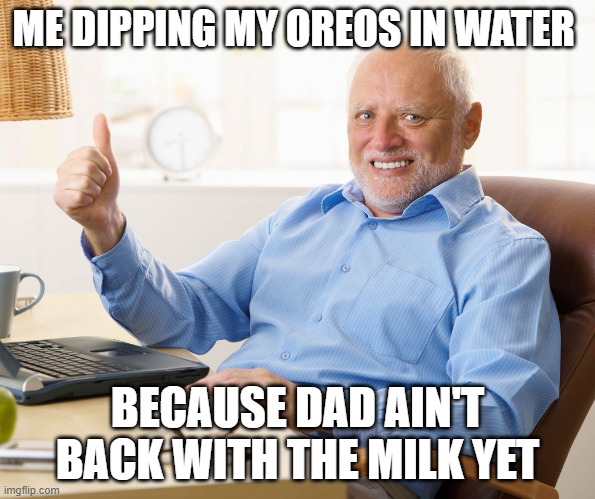 Hide the pain harold | ME DIPPING MY OREOS IN WATER; BECAUSE DAD AIN'T BACK WITH THE MILK YET | image tagged in hide the pain harold | made w/ Imgflip meme maker