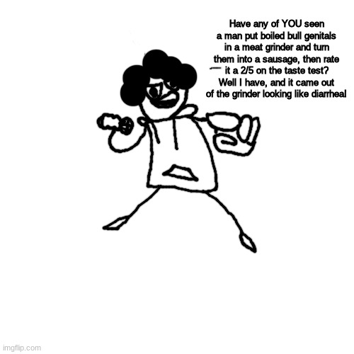 i am going to blow my brains out with a t-shirt cannon | Have any of YOU seen a man put boiled bull genitals in a meat grinder and turn them into a sausage, then rate it a 2/5 on the taste test? Well I have, and it came out of the grinder looking like diarrhea! | made w/ Imgflip meme maker