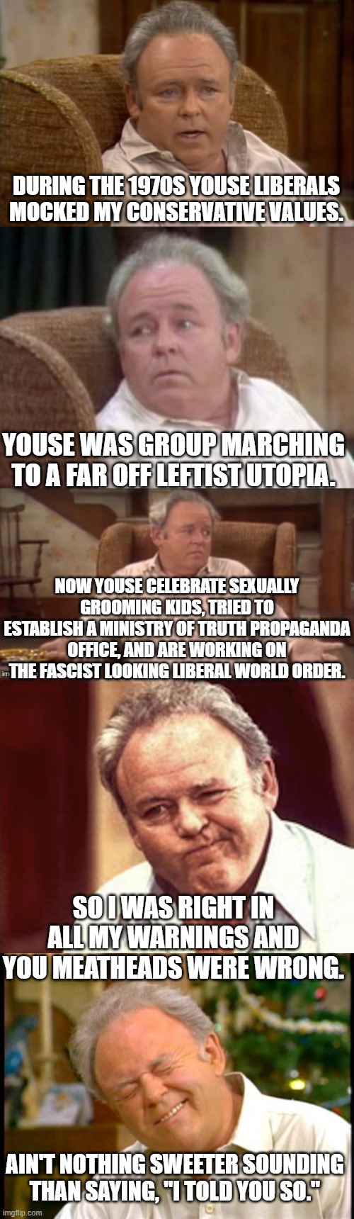 Some timely words of wisdom from Archie Bunker | DURING THE 1970S YOUSE LIBERALS MOCKED MY CONSERVATIVE VALUES. YOUSE WAS GROUP MARCHING TO A FAR OFF LEFTIST UTOPIA. NOW YOUSE CELEBRATE SEXUALLY GROOMING KIDS, TRIED TO ESTABLISH A MINISTRY OF TRUTH PROPAGANDA OFFICE, AND ARE WORKING ON THE FASCIST LOOKING LIBERAL WORLD ORDER. SO I WAS RIGHT IN ALL MY WARNINGS AND YOU MEATHEADS WERE WRONG. AIN'T NOTHING SWEETER SOUNDING THAN SAYING, "I TOLD YOU SO." | image tagged in bad pun archie bunker | made w/ Imgflip meme maker