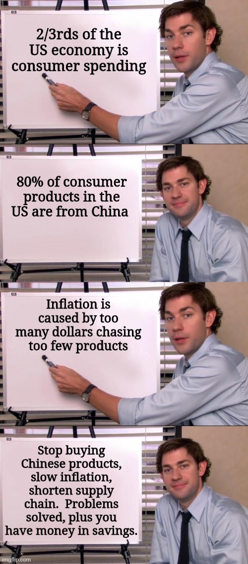 Not to mention the globalists won't know what hit them, and Joe Biden? Joe don't know anything. | 2/3rds of the US economy is consumer spending; 80% of consumer products in the US are from China; Inflation is caused by too many dollars chasing too few products; Stop buying Chinese products, slow inflation, shorten supply chain.  Problems solved, plus you have money in savings. | image tagged in jim halpert explains | made w/ Imgflip meme maker