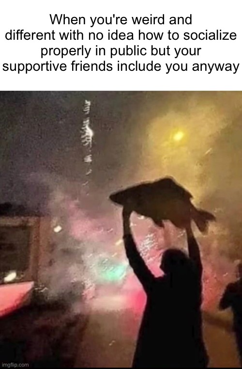 When you're weird and different with no idea how to socialize properly in public but your supportive friends include you anyway | image tagged in memes,funny memes,wholesome,dank memes | made w/ Imgflip meme maker