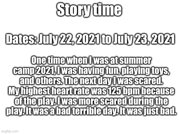 Story time #1 | Story time; Dates: July 22, 2021 to July 23, 2021; One time when I was at summer camp 2021, I was having fun, playing toys, and others. The next day I was scared. My highest heart rate was 125 bpm because of the play. I was more scared during the play. It was a bad terrible day. It was just bad. | image tagged in blank white template,memes,true story,funny,upvotes,scary | made w/ Imgflip meme maker