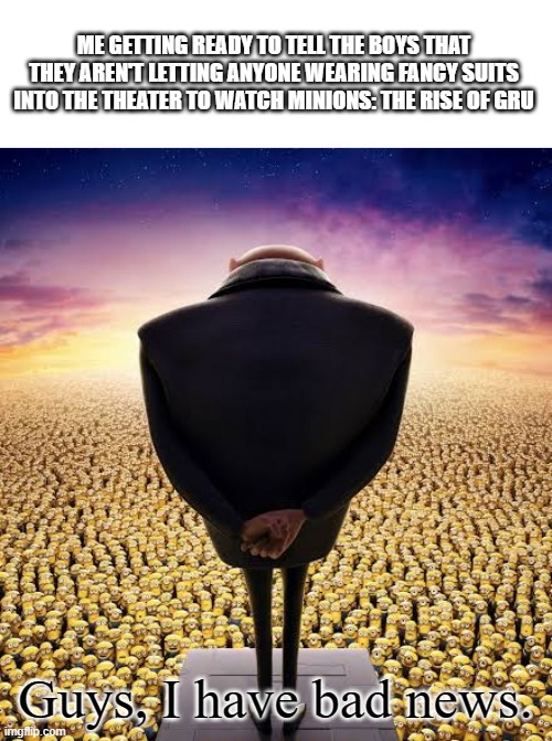 Guys, I have bad news. | ME GETTING READY TO TELL THE BOYS THAT THEY AREN'T LETTING ANYONE WEARING FANCY SUITS INTO THE THEATER TO WATCH MINIONS: THE RISE OF GRU; Guys, I have bad news. | image tagged in guys i have bad news | made w/ Imgflip meme maker