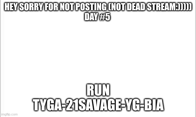 white background | HEY SORRY FOR NOT POSTING (NOT DEAD STREAM:)))))
DAY #5; RUN
TYGA-21SAVAGE-YG-BIA | image tagged in white background | made w/ Imgflip meme maker