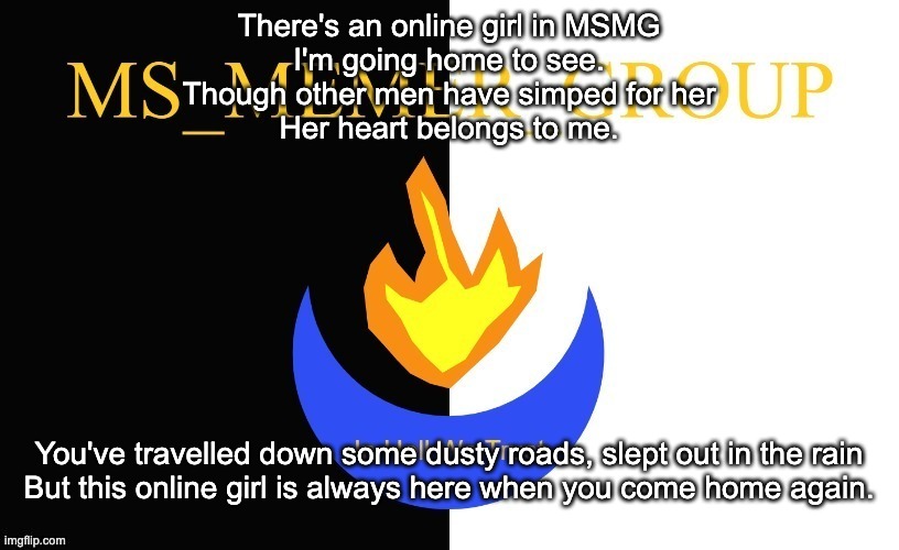 A Solid Hour of MSMG Songs: Number 3 | There's an online girl in MSMG
I'm going home to see.
Though other men have simped for her
Her heart belongs to me. You've travelled down some dusty roads, slept out in the rain
But this online girl is always here when you come home again. | image tagged in msmg flag | made w/ Imgflip meme maker