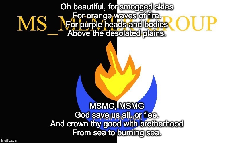 A Solid Hour of MSMG Songs: Number 4 | Oh beautiful, for smogged skies
For orange waves of fire.
For purple heads and bodies
Above the desolated plains. MSMG, MSMG
God save us all, or flee.
And crown thy good with brotherhood
From sea to burning sea. | image tagged in msmg flag | made w/ Imgflip meme maker