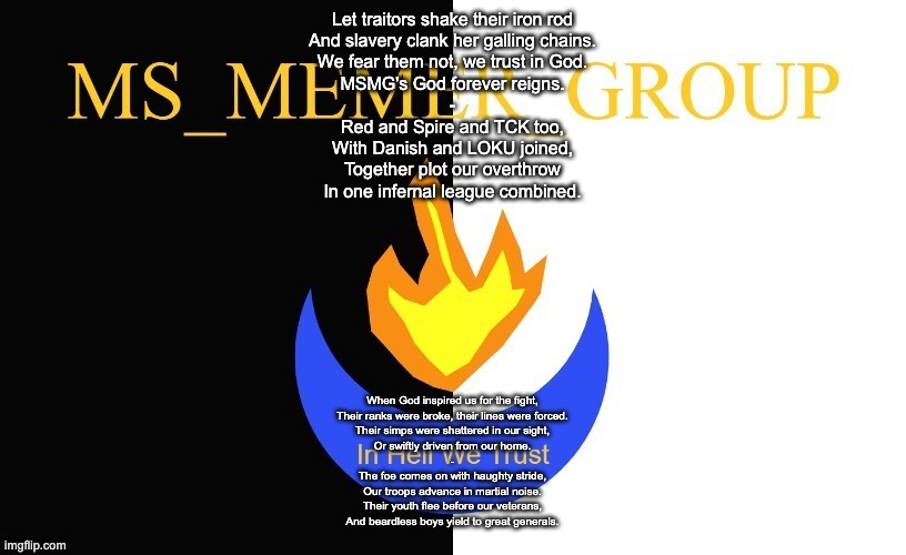 A Solid Hour of MSMG Songs: Number 5 | Let traitors shake their iron rod
And slavery clank her galling chains.
We fear them not, we trust in God.
MSMG's God forever reigns.
-
Red and Spire and TCK too,
With Danish and LOKU joined,
Together plot our overthrow
In one infernal league combined. When God inspired us for the fight,
Their ranks were broke, their lines were forced.
Their simps were shattered in our sight,
Or swiftly driven from our home.
-
The foe comes on with haughty stride,
Our troops advance in martial noise.
Their youth flee before our veterans,
And beardless boys yield to great generals. | image tagged in msmg flag | made w/ Imgflip meme maker