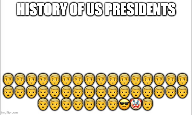 white background | HISTORY OF US PRESIDENTS; 👱‍♂️👱‍♂️👱‍♂️👱‍♂️👱‍♂️👱‍♂️👱‍♂️👱‍♂️👱‍♂️👱‍♂️👱‍♂️👱‍♂️👱‍♂️👱‍♂️👱‍♂️👱‍♂️
👱‍♂️👱‍♂️👱‍♂️👱‍♂️👱‍♂️👱‍♂️👱‍♂️👱‍♂️👱‍♂️👱‍♂️👱‍♂️👱‍♂️👱‍♂️👱‍♂️👱‍♂️👱‍♂️
👱‍♂️👱‍♂️👱‍♂️👱‍♂️👱‍♂️👱‍♂️👱‍♂️😎🤡👱‍♂️ | image tagged in white background | made w/ Imgflip meme maker