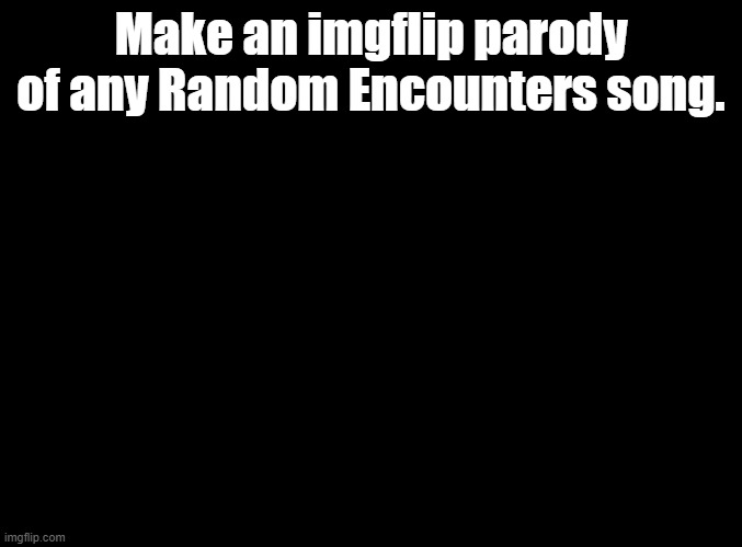 just monika and fnaf are the most well known ones so start there | Make an imgflip parody of any Random Encounters song. | image tagged in blank black,random encounters | made w/ Imgflip meme maker