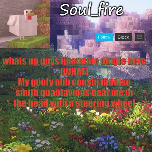 Soul_fires minecraft temp ty yachi | whats up guys quandale dingle here
(WHAT)
My goofy ahh cousin diddlse smith quantavious beat me in the head with a steering wheel | image tagged in soul_fires minecraft temp ty yachi | made w/ Imgflip meme maker
