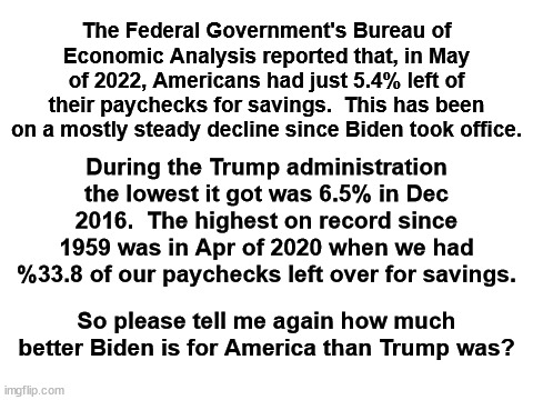 The pandemic and the Democrats' lock downs had already started in April of 2020. | The Federal Government's Bureau of Economic Analysis reported that, in May of 2022, Americans had just 5.4% left of their paychecks for savings.  This has been on a mostly steady decline since Biden took office. During the Trump administration the lowest it got was 6.5% in Dec 2016.  The highest on record since 1959 was in Apr of 2020 when we had %33.8 of our paychecks left over for savings. So please tell me again how much better Biden is for America than Trump was? | image tagged in savings rate decline,weak economy under biden,stronger economy under trump | made w/ Imgflip meme maker