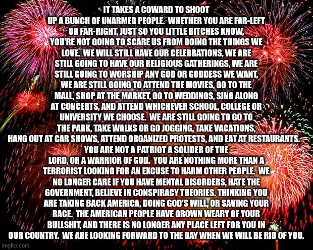 fireworks | IT TAKES A COWARD TO SHOOT UP A BUNCH OF UNARMED PEOPLE.  WHETHER YOU ARE FAR-LEFT OR FAR-RIGHT, JUST SO YOU LITTLE BITCHES KNOW, YOU'RE NOT GOING TO SCARE US FROM DOING THE THINGS WE LOVE.  WE WILL STILL HAVE OUR CELEBRATIONS, WE ARE STILL GOING TO HAVE OUR RELIGIOUS GATHERINGS, WE ARE STILL GOING TO WORSHIP ANY GOD OR GODDESS WE WANT, WE ARE STILL GOING TO ATTEND THE MOVIES, GO TO THE MALL, SHOP AT THE MARKET, GO TO WEDDINGS, SING ALONG AT CONCERTS, AND ATTEND WHICHEVER SCHOOL, COLLEGE OR UNIVERSITY WE CHOOSE.  WE ARE STILL GOING TO GO TO THE PARK, TAKE WALKS OR GO JOGGING, TAKE VACATIONS, HANG OUT AT CAR SHOWS, ATTEND ORGANIZED PROTESTS, AND EAT AT RESTAURANTS. YOU ARE NOT A PATRIOT A SOLIDER OF THE LORD, OR A WARRIOR OF GOD.  YOU ARE NOTHING MORE THAN A TERRORIST LOOKING FOR AN EXCUSE TO HARM OTHER PEOPLE.  WE NO LONGER CARE IF YOU HAVE MENTAL DISORDERS, HATE THE GOVERNMENT, BELIEVE IN CONSPIRACY THEORIES. THINKING YOU ARE TAKING BACK AMERICA, DOING GOD'S WILL, OR SAVING YOUR RACE.  THE AMERICAN PEOPLE HAVE GROWN WEARY OF YOUR BULLSHIT, AND THERE IS NO LONGER ANY PLACE LEFT FOR YOU IN OUR COUNTRY.  WE ARE LOOKING FORWARD TO THE DAY WHEN WE WILL BE RID OF YOU. | image tagged in fireworks | made w/ Imgflip meme maker