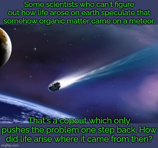 That's as bad as "God did it." | Some scientists who can't figure out how life arose on earth speculate that
somehow organic matter came on a meteor. That's a copout which only pushes the problem one step back. How did life arise where it came from then? | image tagged in meteor coming,cognitive dissonance,top 10 questions science still can't answer,trust issues,fools | made w/ Imgflip meme maker