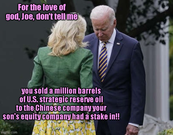 Joe, Hunter and ChinaGate | For the love of god, Joe, don't tell me; you sold a million barrels of U.S. strategic reserve oil to the Chinese company your son's equity company had a stake in!! | image tagged in jill biden for the love of god joe,joe biden,hunter biden,chinagate,us oil,biden corruption | made w/ Imgflip meme maker