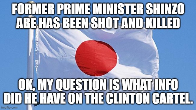 Former Prime Minister of the land of the rising sun, has been shot and killed. |  FORMER PRIME MINISTER SHINZO ABE HAS BEEN SHOT AND KILLED; OK, MY QUESTION IS WHAT INFO DID HE HAVE ON THE CLINTON CARTEL. | image tagged in japan flag,the clintons,killed,japan,prime minister | made w/ Imgflip meme maker