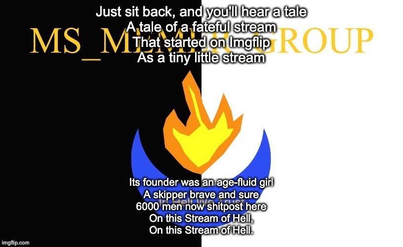 A Solid Hour of MSMG Songs: Number 6 | Just sit back, and you'll hear a tale
A tale of a fateful stream
That started on Imgflip
As a tiny little stream; Its founder was an age-fluid girl
A skipper brave and sure
6000 men now shitpost here
On this Stream of Hell,
On this Stream of Hell. | image tagged in msmg flag | made w/ Imgflip meme maker