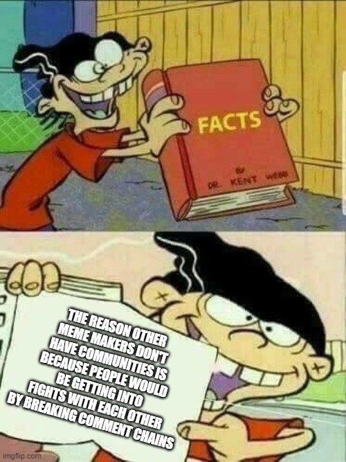 There have been too many times people started fights by breaking chains | THE REASON OTHER MEME MAKERS DON'T HAVE COMMUNITIES IS BECAUSE PEOPLE WOULD BE GETTING INTO FIGHTS WITH EACH OTHER BY BREAKING COMMENT CHAINS | image tagged in double d facts book | made w/ Imgflip meme maker
