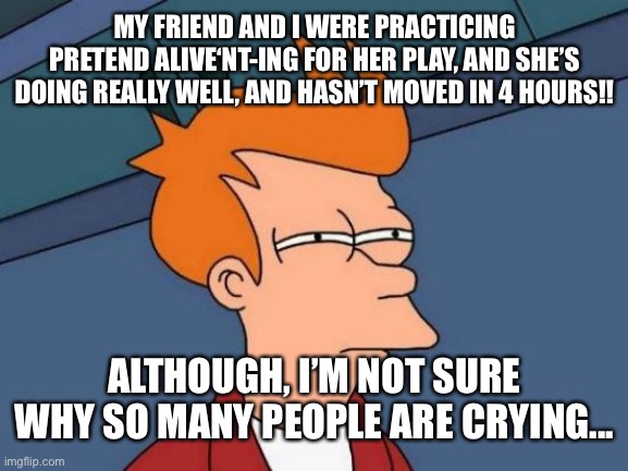 Futurama Fry Meme | MY FRIEND AND I WERE PRACTICING PRETEND ALIVE‘NT-ING FOR HER PLAY, AND SHE’S DOING REALLY WELL, AND HASN’T MOVED IN 4 HOURS!! ALTHOUGH, I’M NOT SURE WHY SO MANY PEOPLE ARE CRYING... | image tagged in memes,futurama fry | made w/ Imgflip meme maker
