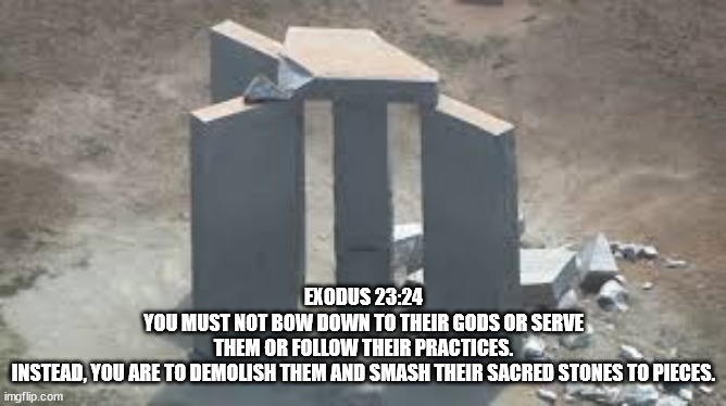 GEORGIA GUIDESTONES | EXODUS 23:24
YOU MUST NOT BOW DOWN TO THEIR GODS OR SERVE THEM OR FOLLOW THEIR PRACTICES. INSTEAD, YOU ARE TO DEMOLISH THEM AND SMASH THEIR SACRED STONES TO PIECES. | image tagged in georgia,guidestones,evil,illuminati,nwo | made w/ Imgflip meme maker