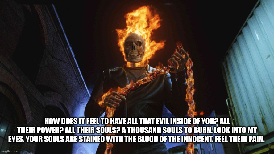 ghost rider | HOW DOES IT FEEL TO HAVE ALL THAT EVIL INSIDE OF YOU? ALL THEIR POWER? ALL THEIR SOULS? A THOUSAND SOULS TO BURN. LOOK INTO MY EYES. YOUR SOULS ARE STAINED WITH THE BLOOD OF THE INNOCENT. FEEL THEIR PAIN. | image tagged in ghost rider | made w/ Imgflip meme maker
