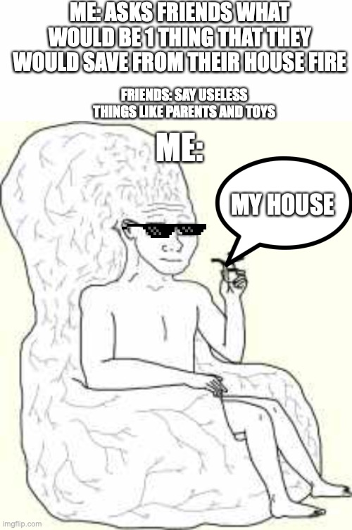 ME: ASKS FRIENDS WHAT WOULD BE 1 THING THAT THEY WOULD SAVE FROM THEIR HOUSE FIRE; FRIENDS: SAY USELESS THINGS LIKE PARENTS AND TOYS; ME:; MY HOUSE | image tagged in blank white template,big brain wojak,shitpost,idk | made w/ Imgflip meme maker