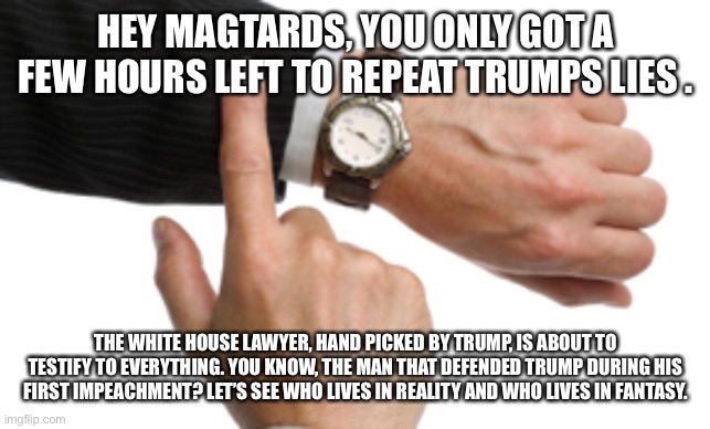 clock watch | HEY MAGTARDS, YOU ONLY GOT A FEW HOURS LEFT TO REPEAT TRUMPS LIES . THE WHITE HOUSE LAWYER, HAND PICKED BY TRUMP, IS ABOUT TO TESTIFY TO EVERYTHING. YOU KNOW, THE MAN THAT DEFENDED TRUMP DURING HIS FIRST IMPEACHMENT? LET’S SEE WHO LIVES IN REALITY AND WHO LIVES IN FANTASY. | image tagged in clock watch | made w/ Imgflip meme maker