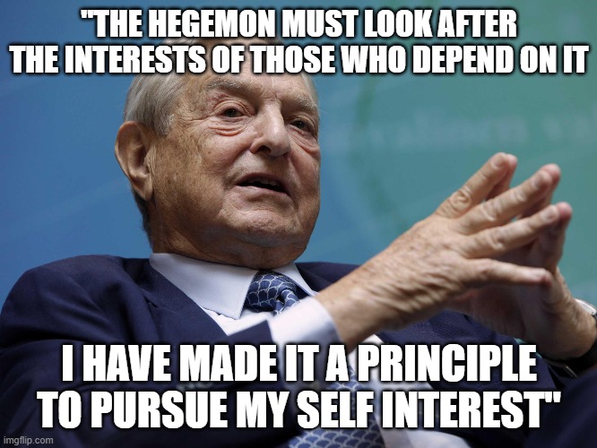 George Soros intends to support himself | "THE HEGEMON MUST LOOK AFTER THE INTERESTS OF THOSE WHO DEPEND ON IT; I HAVE MADE IT A PRINCIPLE TO PURSUE MY SELF INTEREST" | image tagged in george soros,corrupt,nwo,illuminati | made w/ Imgflip meme maker
